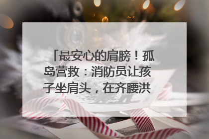 最安心的肩膀！孤岛营救：消防员让孩子坐肩头，在齐腰洪水里稳如泰山