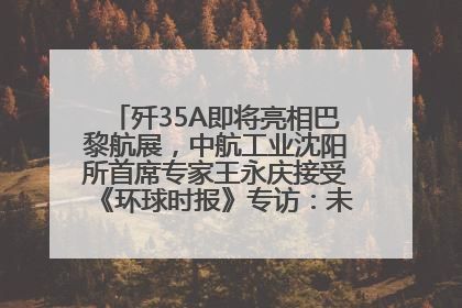 歼35A即将亮相巴黎航展，中航工业沈阳所首席专家王永庆接受《环球时报》专访：未来数量可以有很多
