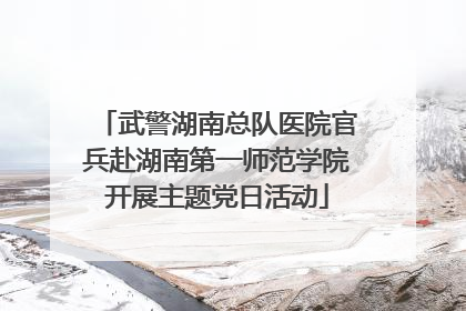 武警湖南总队医院官兵赴湖南第一师范学院开展主题党日活动