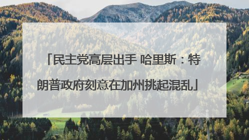 民主党高层出手 哈里斯：特朗普政府刻意在加州挑起混乱