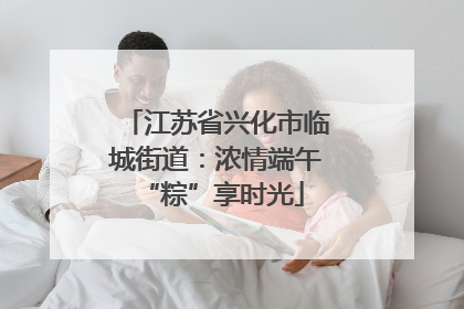江苏省兴化市临城街道：浓情端午 “粽”享时光