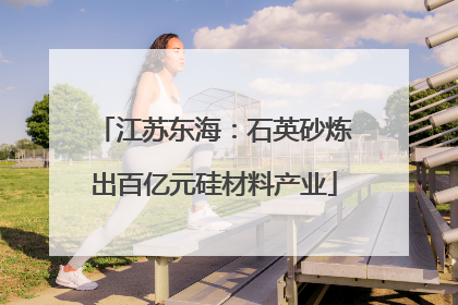 江苏东海：石英砂炼出百亿元硅材料产业
