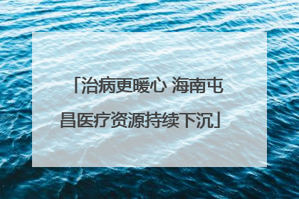 治病更暖心 海南屯昌医疗资源持续下沉