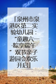泉州市泉港区第二实验幼儿园：“童趣六一·粽享端午”双节亲子游园会欢乐开启