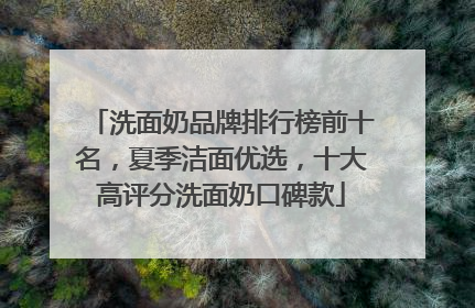 洗面奶品牌排行榜前十名，夏季洁面优选，十大高评分洗面奶口碑款