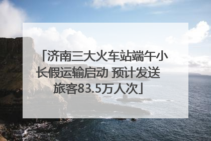 济南三大火车站端午小长假运输启动 预计发送旅客83.5万人次