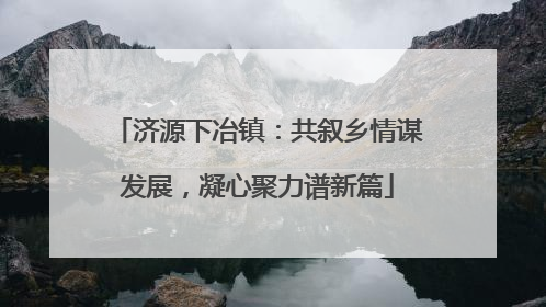 济源下冶镇：共叙乡情谋发展，凝心聚力谱新篇
