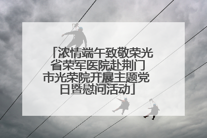浓情端午致敬荣光 省荣军医院赴荆门市光荣院开展主题党日暨慰问活动