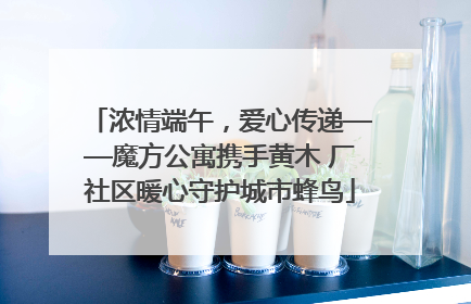 浓情端午，爱心传递——魔方公寓携手黄木 厂社区暖心守护城市蜂鸟