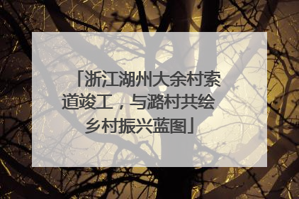 浙江湖州大余村索道竣工，与潞村共绘乡村振兴蓝图