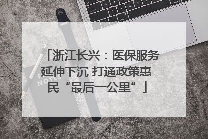 浙江长兴：医保服务延伸下沉 打通政策惠民“最后一公里”