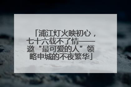 浦江灯火映初心，七十六载不了情——邀“最可爱的人”领略申城的不夜繁华
