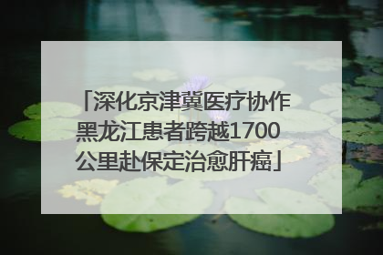 深化京津冀医疗协作 黑龙江患者跨越1700公里赴保定治愈肝癌
