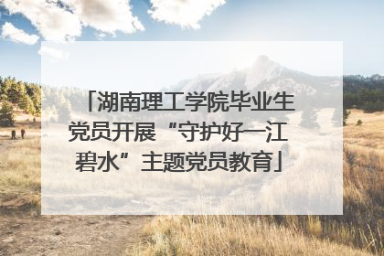 湖南理工学院毕业生党员开展“守护好一江碧水”主题党员教育