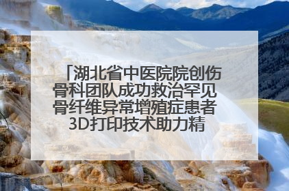 湖北省中医院院创伤骨科团队成功救治罕见骨纤维异常增殖症患者 3D打印技术助力精准矫形手术