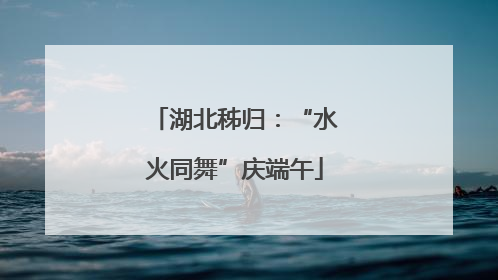 湖北秭归：“水火同舞”庆端午
