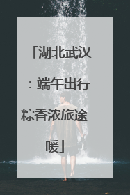 湖北武汉：端午出行粽香浓旅途暖