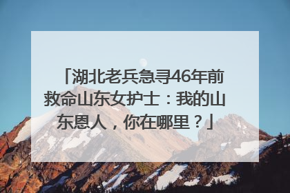 湖北老兵急寻46年前救命山东女护士：我的山东恩人，你在哪里？