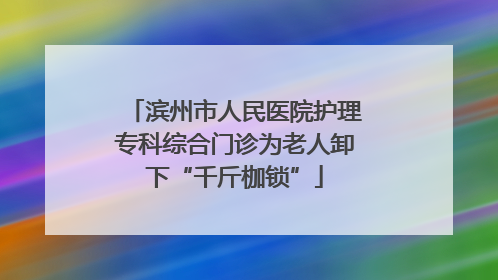 滨州市人民医院护理专科综合门诊为老人卸下“千斤枷锁”