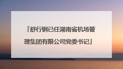 舒行钢已任湖南省机场管理集团有限公司党委书记
