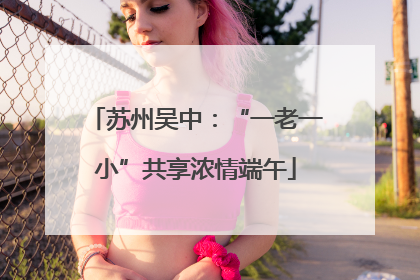 苏州吴中：“一老一小”共享浓情端午