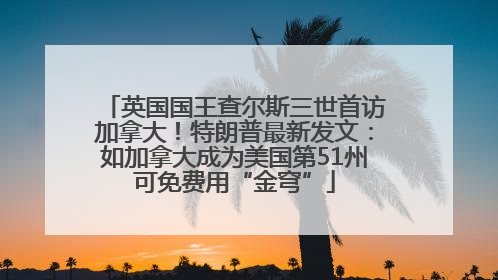 英国国王查尔斯三世首访加拿大！特朗普最新发文：如加拿大成为美国第51州可免费用“金穹”