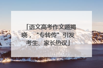 语文高考作文题揭晓，“专转传”引发考生、家长热议