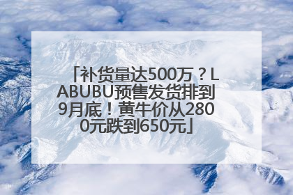 补货量达500万？LABUBU预售发货排到9月底！黄牛价从2800元跌到650元