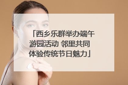 西乡乐群举办端午游园活动 邻里共同体验传统节日魅力