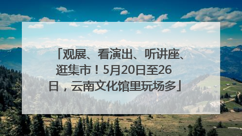 观展、看演出、听讲座、逛集市！5月20日至26日，云南文化馆里玩场多