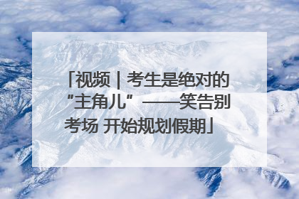 视频｜考生是绝对的“主角儿”——笑告别考场 开始规划假期