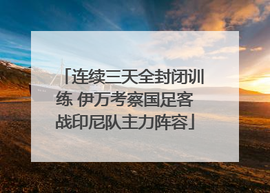 连续三天全封闭训练 伊万考察国足客战印尼队主力阵容