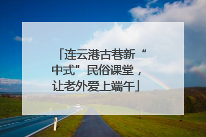 连云港古巷新“中式”民俗课堂，让老外爱上端午