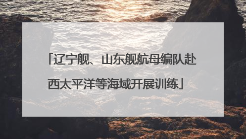 辽宁舰、山东舰航母编队赴西太平洋等海域开展训练