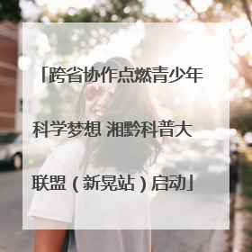 跨省协作点燃青少年科学梦想 湘黔科普大联盟（新晃站）启动