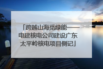 跨越山海觅绿能——电建核电公司建设广东太平岭核电项目侧记