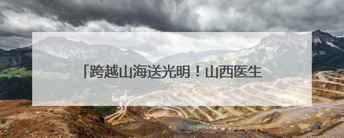 跨越山海送光明！山西医生赴非洲进行白内障复明手术