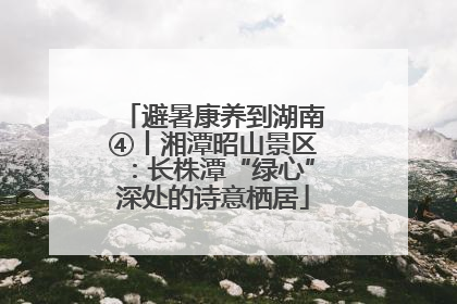 避暑康养到湖南④丨湘潭昭山景区：长株潭“绿心”深处的诗意栖居
