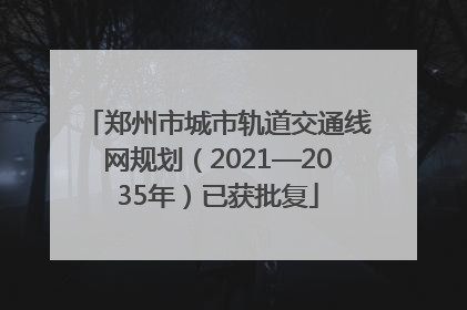 郑州市城市轨道交通线网规划（2021—2035年）已获批复