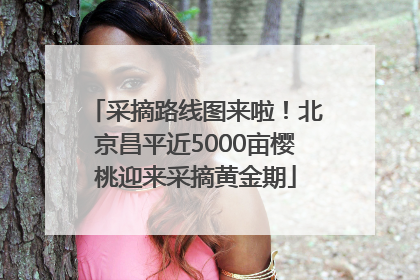 采摘路线图来啦！北京昌平近5000亩樱桃迎来采摘黄金期