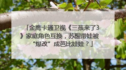金鹰卡通卫视《三孩来了3》家庭角色互换，苏醒带娃被“爆改”成芭比娃娃？