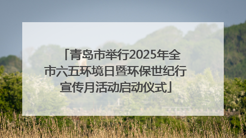 青岛市举行2025年全市六五环境日暨环保世纪行宣传月活动启动仪式