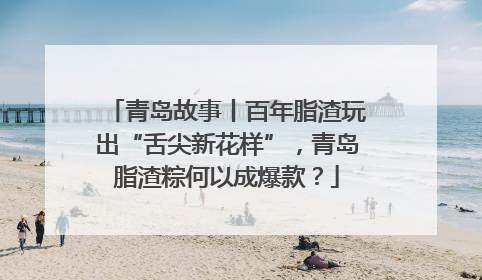 青岛故事丨百年脂渣玩出“舌尖新花样”，青岛脂渣粽何以成爆款？