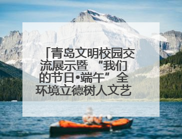 青岛文明校园交流展示暨 “我们的节日•端午”全环境立德树人文艺展演活动举行