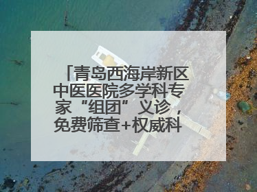 青岛西海岸新区中医医院多学科专家“组团”义诊，免费筛查+权威科普一站式