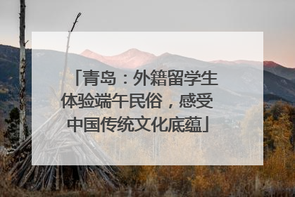 青岛：外籍留学生体验端午民俗，感受中国传统文化底蕴