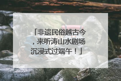 非遗民俗越古今，来听涛山水剧场沉浸式过端午！