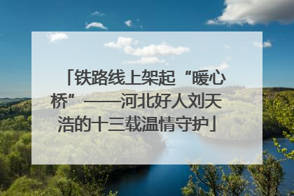 铁路线上架起“暖心桥”——河北好人刘天浩的十三载温情守护