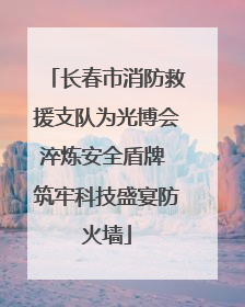 长春市消防救援支队为光博会淬炼安全盾牌 筑牢科技盛宴防火墙
