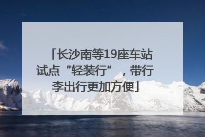 长沙南等19座车站试点“轻装行”，带行李出行更加方便